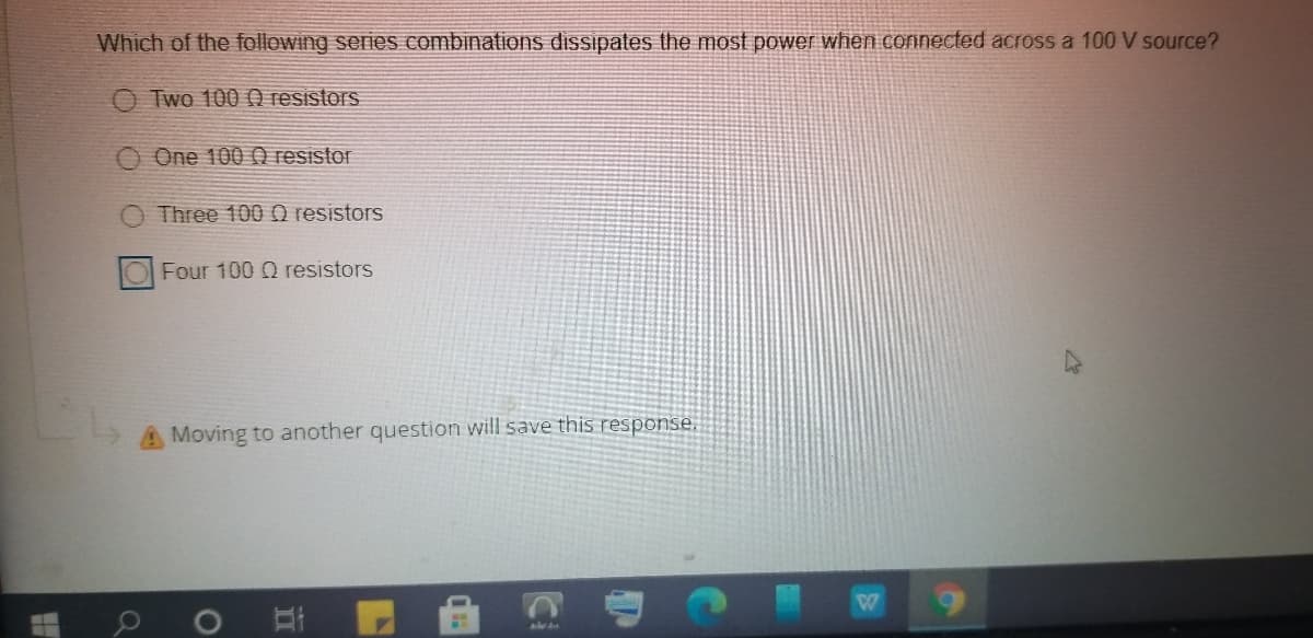 Which of the following series combinations diSsipates the most power when connected across a 100 V source?
O Two 1000 resistors
One 100 () resistor
Three 100 Q resistors
Four 100 Q resistors
A Moving to another question will save this response.
