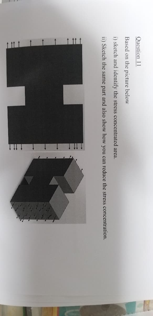 1 11t
Question 11
Based on the picture below
i) sketch and identify the stress concentrated area.
ii) Sketch the same part and also show how you can reduce the stress concentration.
