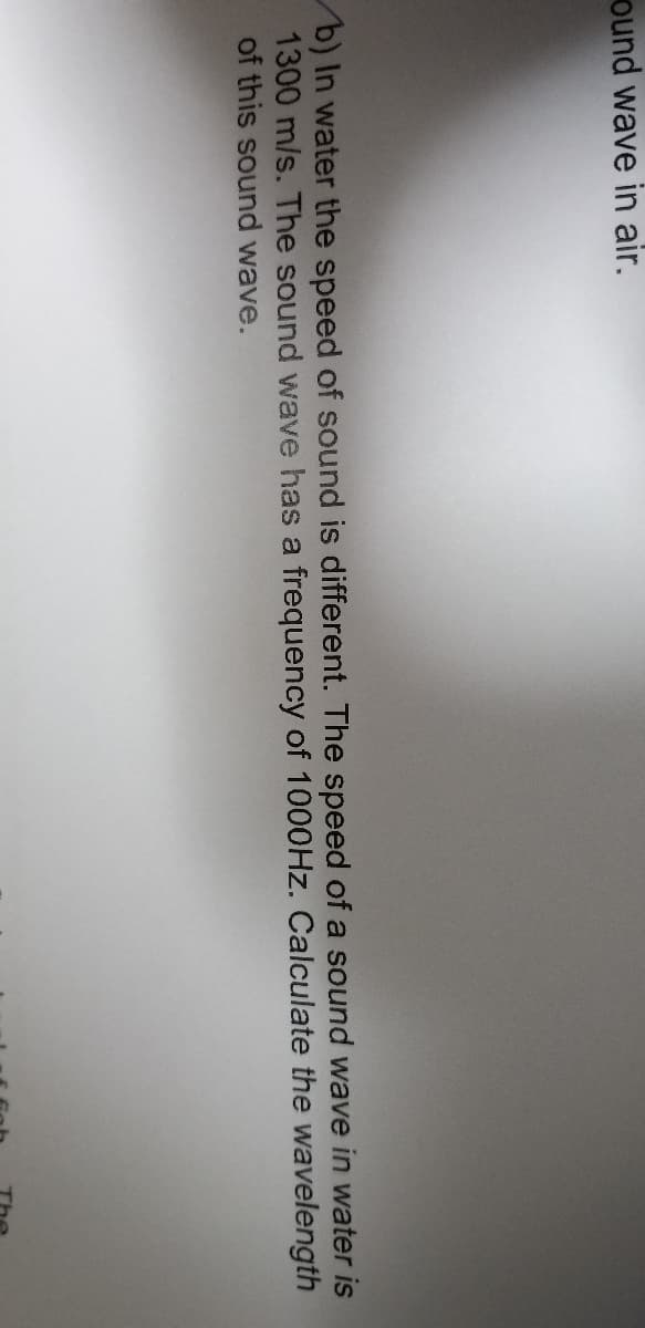 ound wave in air.
b) In water the speed of sound is different. The speed of a sound wave in water is
1300 m/s. The sound wave has a frequency of 1000HZ. Calculate the wavelength
of this sound wave.
