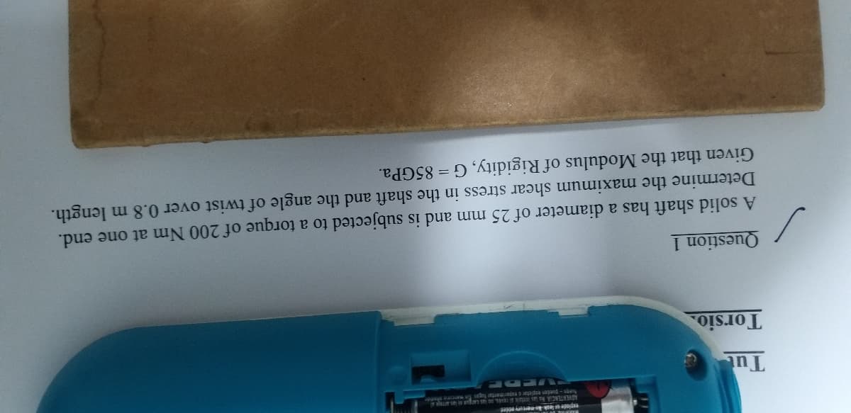 fcege-pueden expietar eperimentar fugas marcre pd
Tu
Torsio.
Question 1
A solid shaft has a diameter of 25 mm and is subjected to a torque of 200 Nm at one end.
Determine the maximum shear stress in the shaft and the angle of twist over 0.8 m length.
Given that the Modulus of Rigidity, G = 85GPA.
