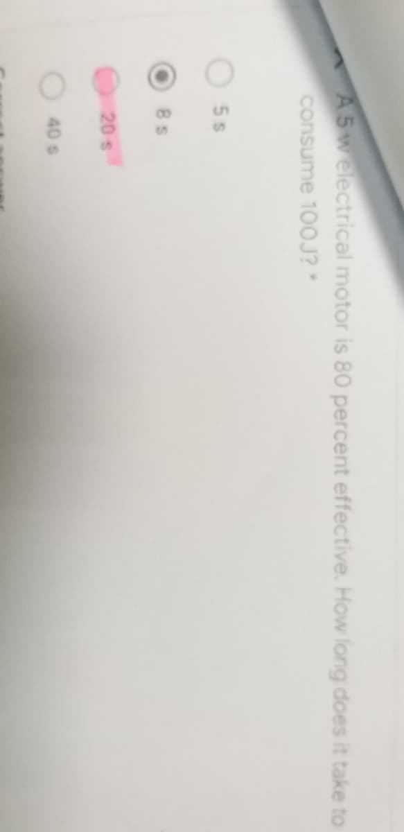 A5welectrical motor is 80 percent effective. How long does it take to
consume 100J? *
5 s
8 s
20 s
40 s
