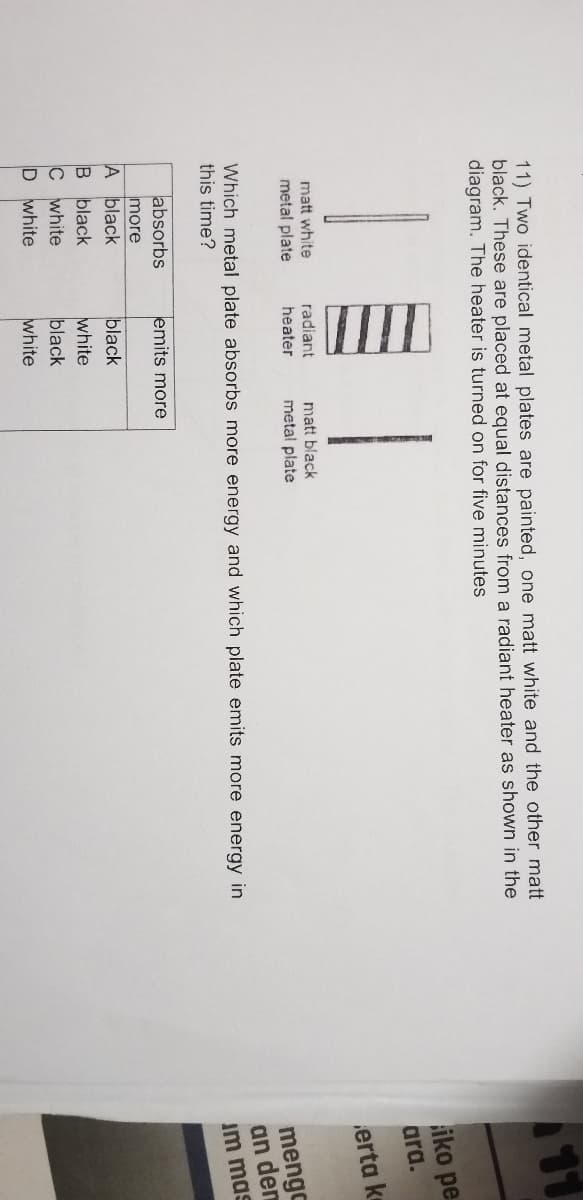 11) Two identical metal plates are painted, one matt white and the other matt
black. These are placed at equal distances from a radiant heater as shown in the
diagram. The heater is turned on for five minutes
11
iko pe
ara.
erta ke
matt white
metal plate
radiant
matt black
metal plate
heater
Which metal plate absorbs more energy and which plate emits more energy in
this time?
mengc
an den
im mas
absorbs
emits more
more
A black
B black
black
C white
D white
white
black
white

