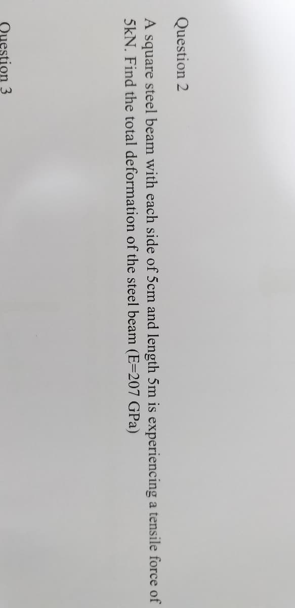 Question 2
A square steel beam with each side of 5cm and length 5m is experiencing a tensile force of
5kN. Find the total deformation of the steel beam (E=207 GPa)
Question 3
