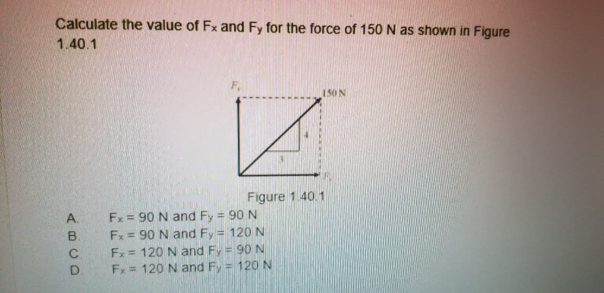 Calculate the value of Fx and Fy for the force of 150 N as shown in Figure
1.40.1
150N
Figure 1.40.1
Fx = 90 N and Fy 90 N
Fx = 90 N and Fy = 120 N
Fx = 120 N and Fy = 90 N
Fx = 120 N and F, = 120N
A.
B.
C.
