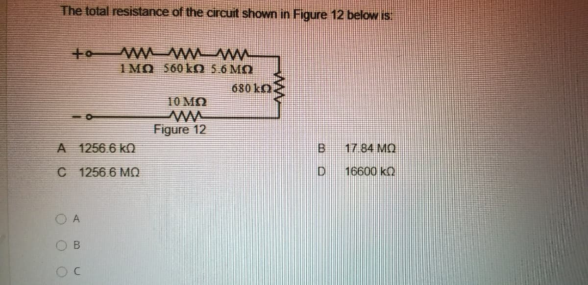 The total resistance of the circuit shown in Figure 12 below is
to
1MO 560kO 5.6 MO
10 MO
Figure 12
A 1256 6 kO
17.84 MQ
C 1256 6 MO
D.
16600 k
O A
B.
