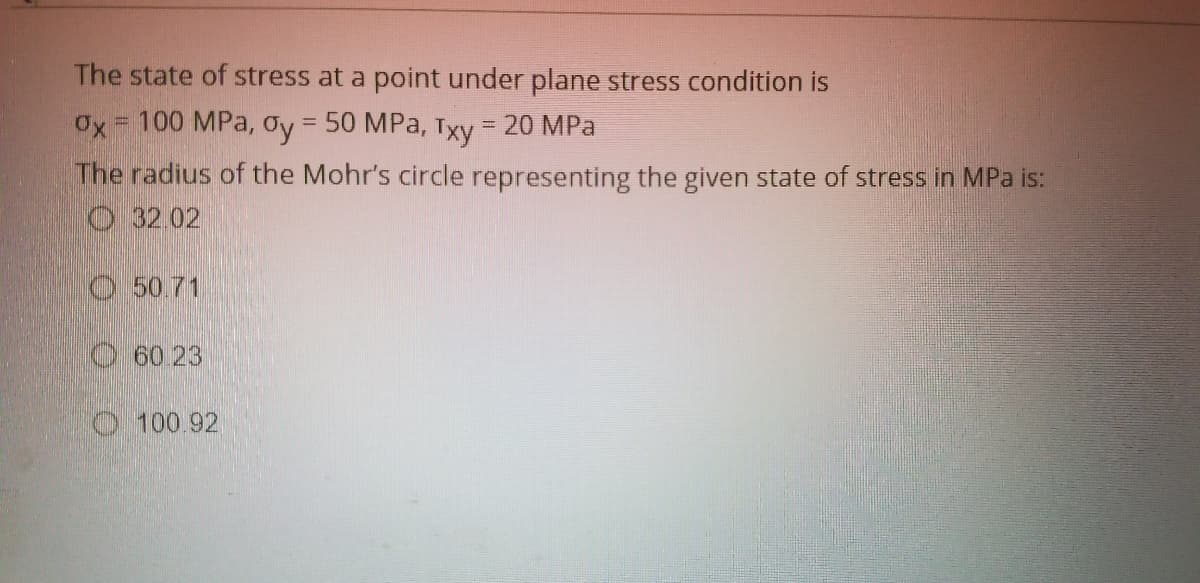 The state of stress at a point under plane stress condition is
Ox = 100 MPa, Oy = 50 MPa, Txy = 20 MPa
%3D
The radius of the Mohr's circle representing the given state of stress in MPa is:
O 32.02
O5071
O60 23
O 100.92
