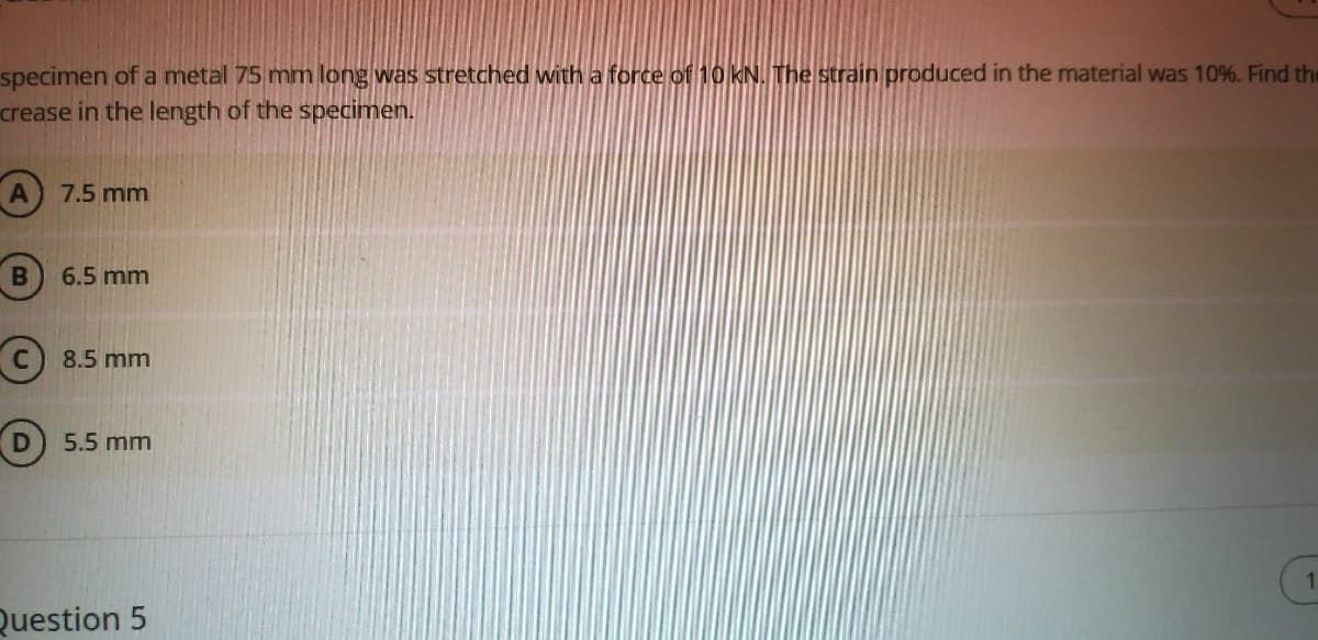 specimen of a metal 75 mm long was stretched with a force of 10 kN.The strain produced in the material was 10%. Find the
crease in the length of the specimen.
7.5 mm
6.5 mm
C) 8.5 mm
5.5 mm
Question 5
