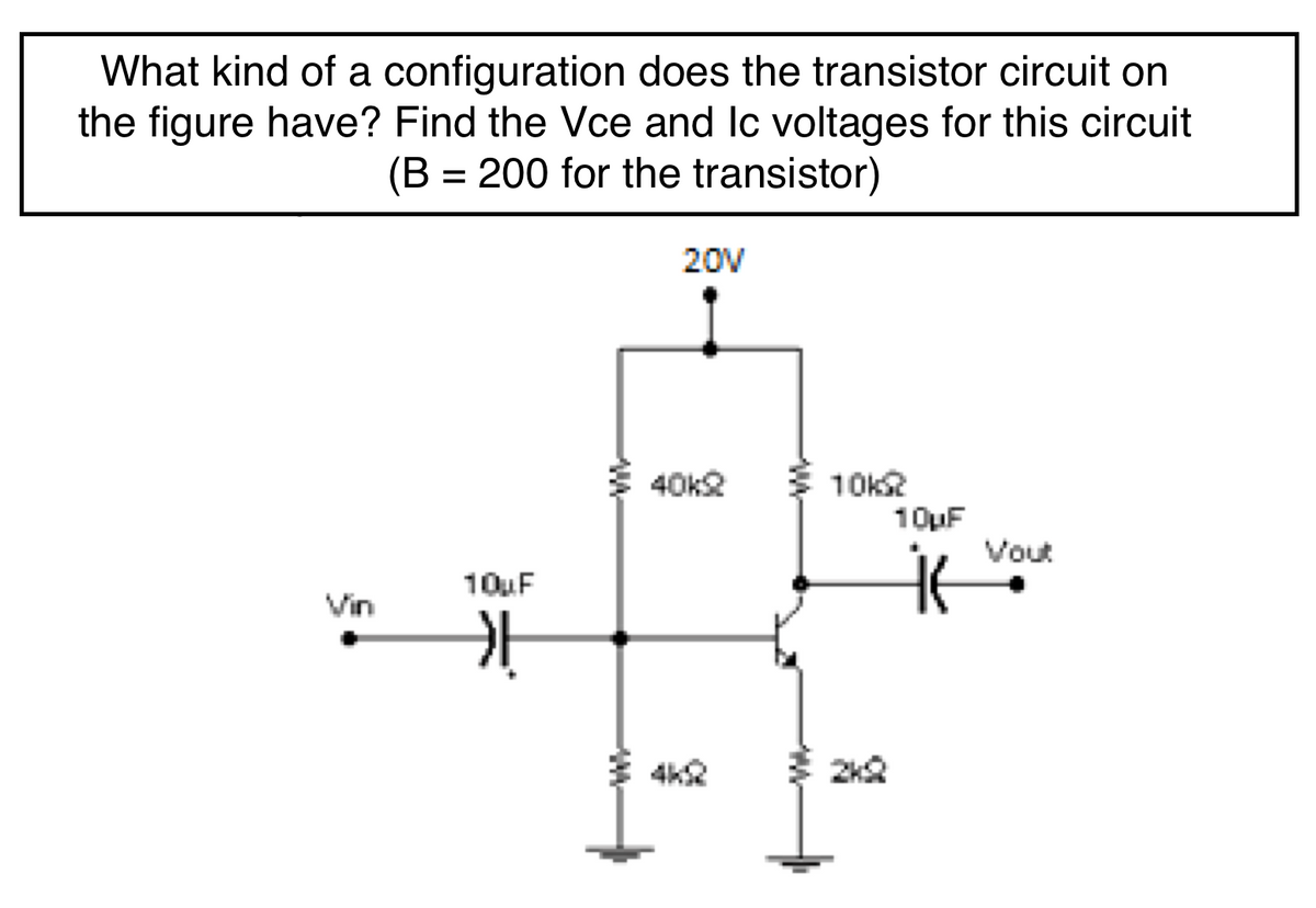 What kind of a configuration does the transistor circuit on
the figure have? Find the Vce and Ic voltages for this circuit
(B = 200 for the transistor)
20V
3 10k
10uF
40k2
Vout
10uF
Vin
4k
