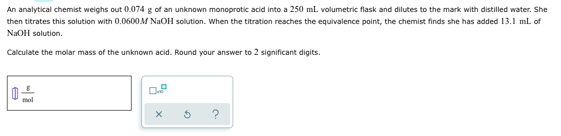 ### Determining the Molar Mass of an Unknown Acid through Titration

An analytical chemist weighs out **0.074 g** of an unknown monoprotic acid into a **250 mL** volumetric flask and dilutes it to the mark with distilled water. She then titrates this solution with **0.0600 M NaOH** solution. When the titration reaches the equivalence point, the chemist finds she has added **13.1 mL** of NaOH solution.

**Objective:** Calculate the molar mass of the unknown acid. Round your answer to 2 significant digits.

#### Calculation Process:

1. **Determine moles of NaOH added:**
   - Volume of NaOH solution used: 13.1 mL
   - Molarity of NaOH solution: 0.0600 M
   - Convert volume to liters: 13.1 mL = 0.0131 L
   - Moles of NaOH \( = \text{Molarity} \times \text{Volume} \)
   \( \text{Moles of NaOH} = 0.0600 \text{M} \times 0.0131 \text{L} = 0.000786 \text{ moles} \)

2. **Relate moles of NaOH to moles of the unknown acid:**
   Since the acid is monoprotic (one mole of acid reacts with one mole of NaOH),
   \( \text{Moles of unknown acid} = 0.000786 \text{ moles} \)

3. **Calculate molar mass:**
   - Mass of unknown acid: 0.074 g
   - Moles of unknown acid: 0.000786 moles
   - Molar mass \( = \frac{\text{Mass}}{\text{Moles}} \)
   \( \text{Molar mass} = \frac{0.074 \text{ g}}{0.000786 \text{ moles}} = 94.14 \text{ g/mol} \)
   
   Round to 2 significant digits: 94 g/mol

#### Diagram and Graphical Explanation:

The image contains results sections for entering numerical value:
- A blank field for entering the molar mass with the unit "g/mol".
- Interface buttons for submitting the answer, resetting the calculation, and accessing