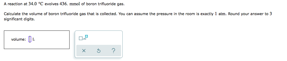 ### Problem Statement:
A reaction at 34.0 °C evolves 436. mmol of boron trifluoride gas.

Calculate the volume of boron trifluoride gas that is collected. You can assume the pressure in the room is exactly 1 atm. Round your answer to 3 significant digits.

### Input Field:
- **Volume:** A text input box is provided for the user to enter the calculated volume in liters (L).

### Additional Interface Details:
- A checkbox labeled "x10" is available, possibly to indicate if scientific notation should be used.
- There are three buttons:
  - A checkmark (✔) button, likely to submit or confirm the entered answer.
  - A circular arrow (↻) button, probably to reset or clear the input.
  - A question mark (?) button, which might provide help or hints for solving the problem.

### Analytical Approach:
To solve the problem, utilize the Ideal Gas Law equation:

\[ PV = nRT \]

Where:
- \( P \) is the pressure (in atm)
- \( V \) is the volume (in liters)
- \( n \) is the number of moles (in this case, mmol of boron trifluoride gas converted to moles)
- \( R \) is the ideal gas constant \( (0.0821 \, \text{L·atm·K}^{-1}\text{·mol}^{-1}) \)
- \( T \) is the temperature in Kelvin (K)

#### Conversion:
1. Convert mmol to moles:
   \[ 436 \, \text{mmol} = 0.436 \, \text{mol} \]

2. Convert °C to K:
   \[ T = 34.0 + 273.15 = 307.15 \, \text{K} \]

Now, substitute the values into the Ideal Gas Law equation and solve for \( V \):

\[ V = \frac{nRT}{P} \]

Substitute:
\[ V = \frac{(0.436 \, \text{mol}) (0.0821 \, \text{L·atm·K}^{-1}\text{·mol}^{-1}) (307.15 \, \text{K})}{1 \, \text{atm}} \]

Calculate to find \( V \).