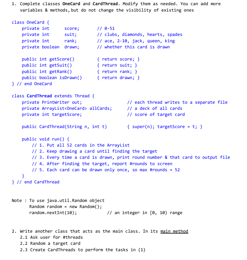 1. Complete classes OneCard and CardThread. Modify them as needed. You can add more
variables & methods, but do not change the visibility of existing ones
class OneCard {
private int
private int
score;
suit;
private int
rank;
private boolean drawn;
public int getScore()
public int getSuit()
public int getRank()
public boolean isDrawn()
} // end OneCard
// 0-51
// clubs, diamonds, hearts, spades
// ace, 2-10, jack, queen, king
// whether this card is drawn
{ return score; }
{ return suit; }
{ return rank; }
{ return drawn; }
class Card Thread extends Thread {
private PrintWriter out;
private ArrayList<OneCard> allCards;
private int targetScore;
public CardThread (String n, int t)
public void run() {
// 1. Put all 52 cards in the ArrayList
}
} // end CardThread
// each thread writes to a separate file
// a deck of all cards
// score of target card
// 2. Keep drawing a card until finding the target
// 3. Every time a card is drawn, print round number & that card to output file
// 4. After finding the target, report #rounds to screen
// 5. Each card can be drawn only once, so max #rounds
= 52
Note: To use java.util. Random object
Random random = new Random();
random.nextInt (10);
{ super(n); targetScore = t; }
// an integer in [0, 10) range
2. Write another class that acts as the main class. In its main method
2.1 Ask user for #threads
2.2 Random a target card
2.3 Create CardThreads to perform the tasks in (1)