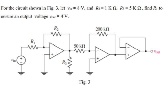 For the circuit shown in Fig. 3, let vin = 8 V, and R₂ = 1 KQ, R3 = 5 KQ, find R₁ to
ensure an output voltage Vout= 4 V.
Vin
R₁
R₂
www
ww
R3
50 ΚΩ
ww
Fig. 3
200 ΚΩ
-O"out