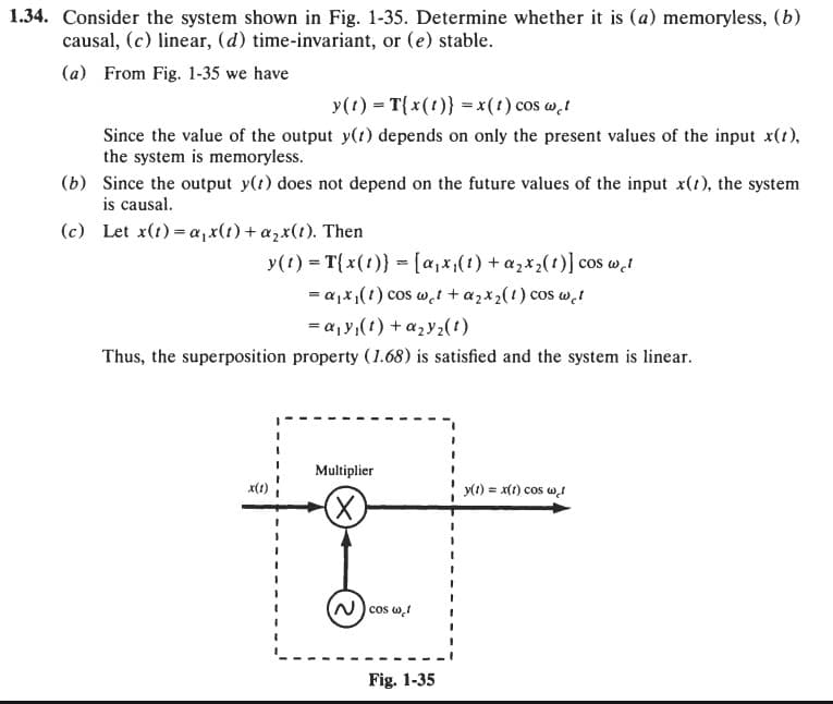 1.34. Consider the system shown in Fig. 1-35. Determine whether it is (a) memoryless, (b)
causal, (c) linear, (d) time-invariant, or (e) stable.
(a) From Fig. 1-35 we have
y(t) = T{x(t)} = x(1) cos wet
Since the value of the output y(t) depends on only the present values of the input x(t),
the system is memoryless.
(b) Since the output y(t) does not depend on the future values of the input x(t), the system
is causal.
(c) Let x(t)=a,x(t) + a2x(t). Then
y(t) = T{x(t)} = [a₁x₁(1) + α₂x2(t)] cos wet
=α₁₁(1) cos wc + a2x2(1) cos cl
=
a₁y(t)+ay2(1)
Thus, the superposition property (1.68) is satisfied and the system is linear.
Multiplier
y(t) = x(t) cos w
Χ
Ncos w
Fig. 1-35