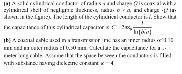 (a) A solid cylindrical conductor of radius a and charge Q is coaxial with a
cylindrical shell of negligible thickness, radius b > a, and charge -Q (as
shown in the figure). The length of the cylindrical conductor is 1. Show that
the capacitance of this cylindrical capacitor is C= 2rE,
In(b/a)`
(b) A coaxial cable used in a transmission line has an inner radius of 0.10
mm and an outer radius of 0.50 mm. Calculate the capacitance for a 1-
meter long cable. Assume that the space between the conductors is filled
with substance having dielectric constant « = 4
