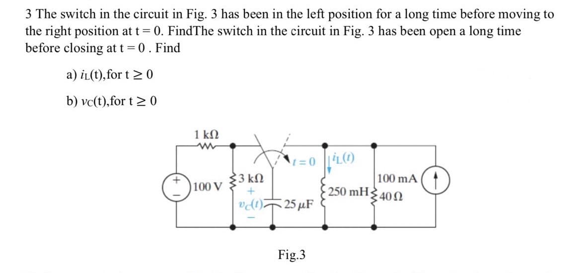 3 The switch in the circuit in Fig. 3 has been in the left position for a long time before moving to
the right position at t = 0. FindThe switch in the circuit in Fig. 3 has been open a long time
before closing at t = 0 . Find
a) i(t), for t≥ 0
b) vc(t),for t≥ 0
1 ΚΩ
ww
100 V
{3 ΚΩ
+
1=0||L(1)
vc(1) 25 μF
Fig.3
250 mH
100 mA
• 40 Ω