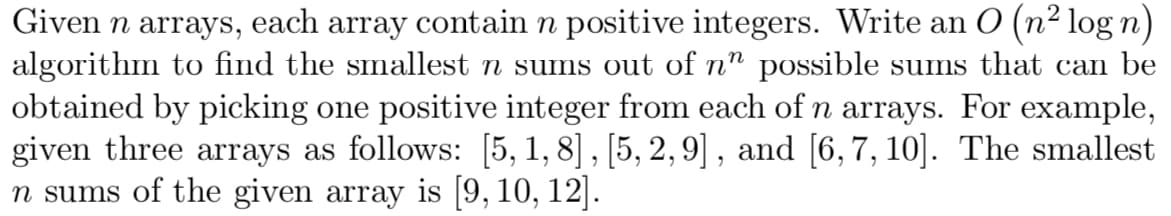 Given n arrays, each array contain n positive integers. Write an O (n² log n)
algorithm to find the smallest n sums out of nn possible sums that can be
obtained by picking one positive integer from each of n arrays. For example,
given three arrays as follows: [5, 1, 8], [5, 2,9], and [6,7, 10]. The smallest
n sums of the given array is [9, 10, 12].