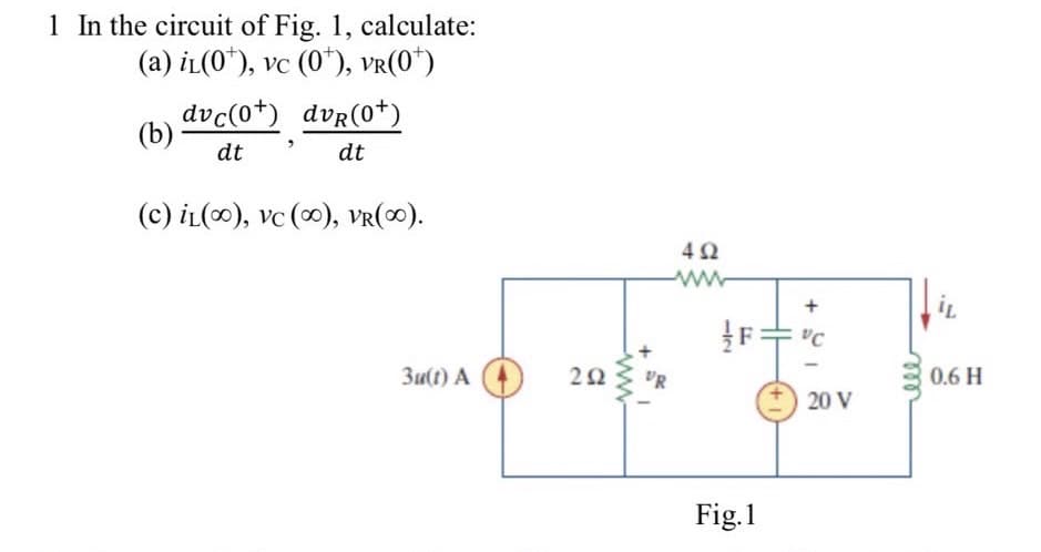 1 In the circuit of Fig. 1, calculate:
(a) iL(0¹), vc (0*), vr(0*)
(b)
dvc(0+) dvR(0¹)
dt
dt
(c) iL(), vc (∞), VR(∞).
3u(t) A
292
+
DR
492
−12
FL
Fig.1
+
VC
20 V
IL
0.6 H