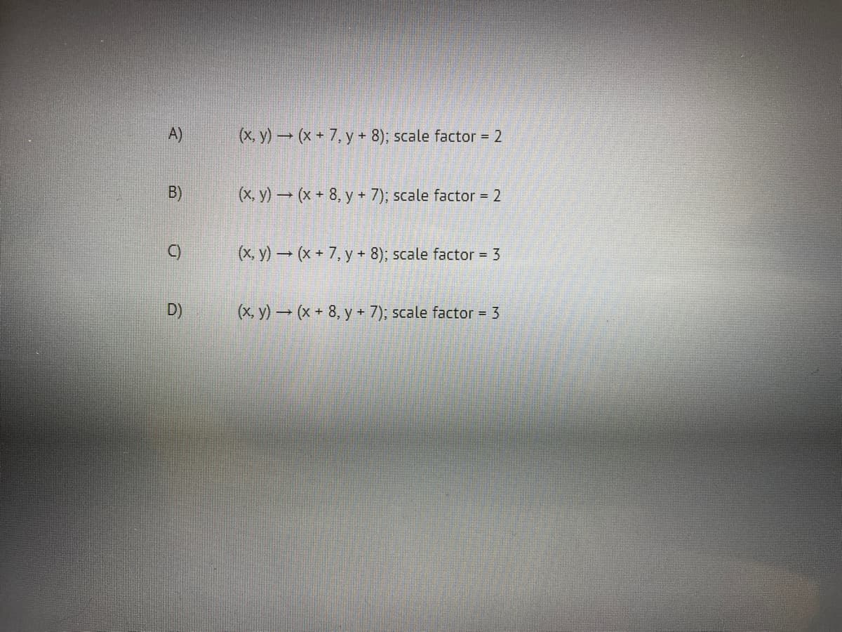 x y) (x + 7, y + 8); scale factor = 2
B)
(x, y) (x - 8, y + 7); scale factor = 2
(x, y) (x + 7, y + 8); scale factor - 3
D)
(x, y) → (x + 8, y + 7); scale factor = 3
A)
