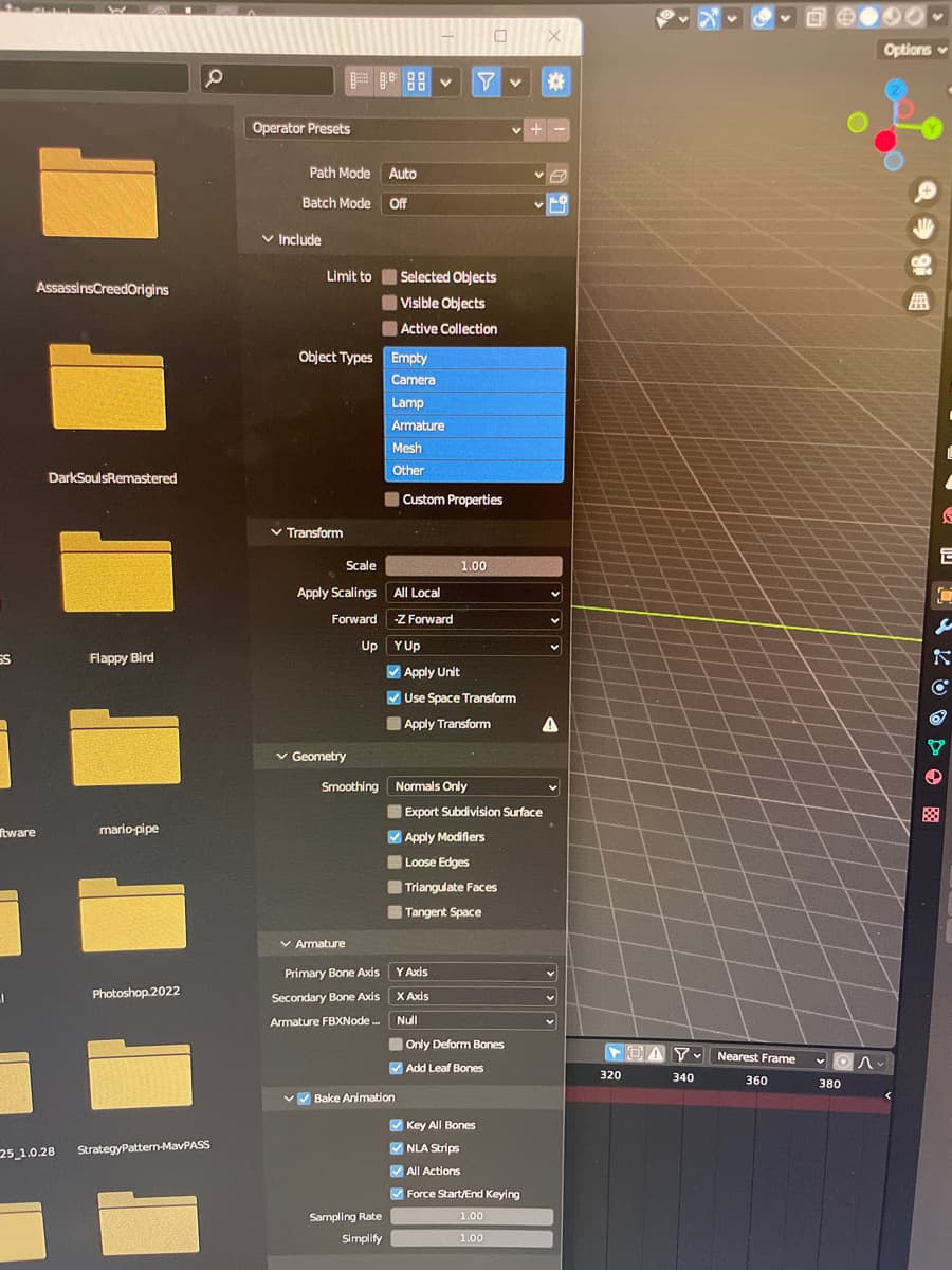 4
SS
Assassins Creed Origins
ftware
I
DarkSoulsRemastered
25_1.0.28
Flappy Bird
mario-pipe
Photoshop.2022
StrategyPattern-MavPASS
Operator Presets
Path Mode
Batch Mode
✓ Include
Limit to
✓ Transform
Object Types Empty
Camera
Lamp
Armature
Mesh
Other
✓ Geometry
Smoothing
✓ Armature
Auto
Off
Scale
Apply Scalings All Local
Forward
-Z Forward
Up
Primary Bone Axis
Secondary Bone Axis
Armature FBXNode...
Sampling Rate
Simplify
✓
Selected Objects
Visible Objects
Active Collection
✓✓Bake Animation
Custom Properties
YUp
✔Apply Unit
Y v *
1.00
Use Space Transform
Apply Transform
✔Apply Modifiers
Loose Edges
Y Axis
x Axis
Null
Normals Only
Export Subdivision Surface
Triangulate Faces
Tangent Space
Only Deform Bones
✔Add Leaf Bones
✔Key All Bones
✔NLA Strips
✔All Actions
X
Force Start/End Keying
1.00
1.00
A
320
DAY Nearest Frame
360
340
~^~
380
Options
E
€
E
7
K
C