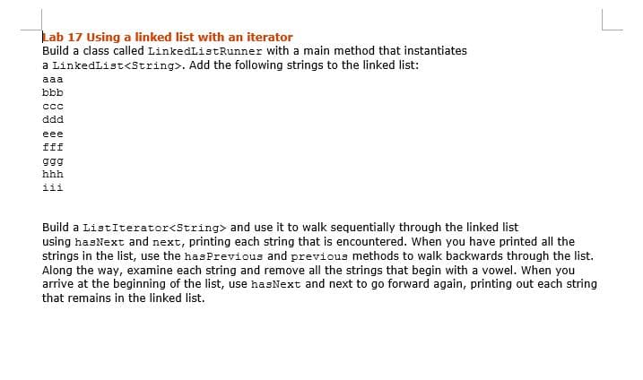 Lab 17 Using a linked list with an iterator
Build a class called LinkedListRunner with a main method that instantiates
a LinkedList<String>. Add the following strings to the linked list:
aaa
bbb
cc
ddd
eee
fff
ggg
hhh
iii
Build a ListIterator<String> and use it to walk sequentially through the linked list
using hasNext and next, printing each string that is encountered. When you have printed all the
strings in the list, use the hasPrevious and previous methods to walk backwards through the list.
Along the way, examine each string and remove all the strings that begin with a vowel. When you
arrive at the beginning of the list, use hasNext and next to go forward again, printing out each string
that remains in the linked list.
