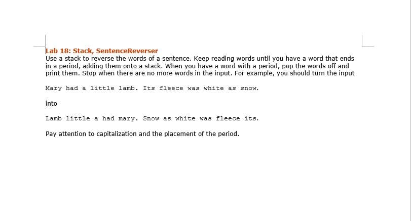 Lab 18: Stack, SentenceReverser
Use a stack to reverse the words of a sentence. Keep reading words until you have a word that ends
in a period, adding them onto a stack. When you have a word with a period, pop the words off and
print them. Stop when there are no more words in the input. For example, you should turn the input
Mary had a little lamb. Its fleece was white as snow.
into
Lamb little a had mary. Snow as white was fleece its.
Pay attention to capitalization and the placement of the period.
