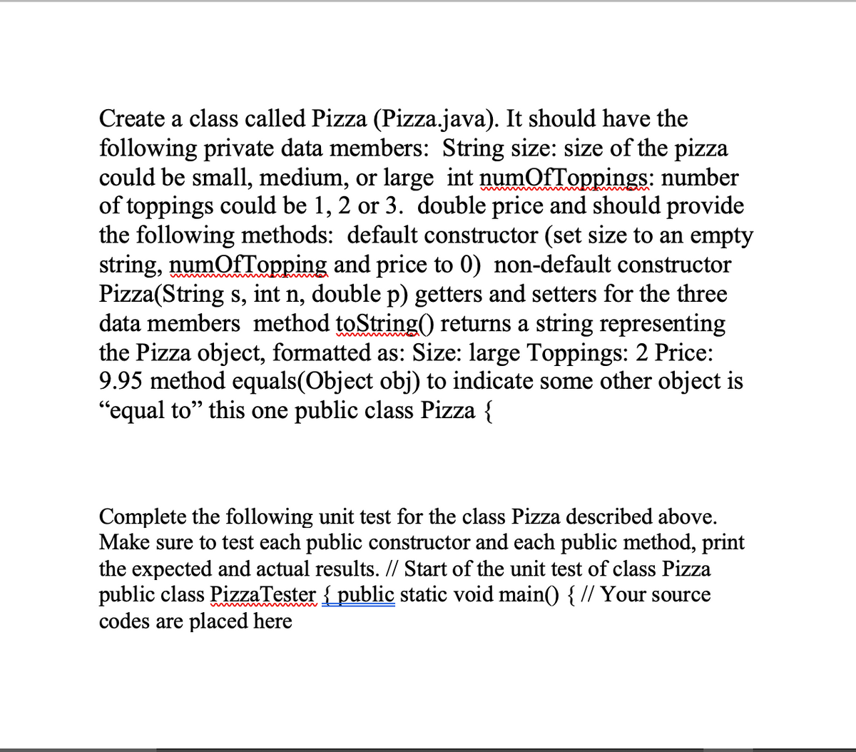 Create a class called Pizza (Pizza.java). It should have the
following private data members: String size: size of the pizza
could be small, medium, or large int numofToppings: number
of toppings could be 1, 2 or 3. double price and should provide
the following methods: default constructor (set size to an empty
string, numOfTopping and price to 0) non-default constructor
Pizza(String s, int n, double p) getters and setters for the three
data members method toString() returns a string representing
the Pizza object, formatted as: Size: large Toppings: 2 Price:
9.95 method equals(Object obj) to indicate some other object is
"equal to" this one public class Pizza {
Complete the following unit test for the class Pizza described above.
Make sure to test each public constructor and each public method, print
the expected and actual results. // Start of the unit test of class Pizza
public class PizzaTester { public static void main() { // Your source
codes are placed here
