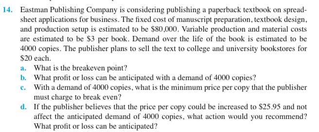 14. Eastman Publishing Company is considering publishing a paperback textbook on spread-
sheet applications for business. The fixed cost of manuscript preparation, textbook design,
and production setup is estimated to be $80,000. Variable production and material costs
are estimated to be $3 per book. Demand over the life of the book is estimated to be
4000 copies. The publisher plans to sell the text to college and university bookstores for
$20 each.
a. What is the breakeven point?
b. What profit or loss can be anticipated with a demand of 4000 copies?
c. With a demand of 4000 copies, what is the minimum price per copy that the publisher
must charge to break even?
d. If the publisher believes that the price per copy could be increased to $25.95 and not
affect the anticipated demand of 4000 copies, what action would you recommend?
What profit or loss can be anticipated?
