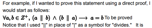 For example, if I wanted to prove this statement using a direct proof, I
would start as follows:
Va, be Z+, (a || b) ^ (b || a) → a = b To be proved
Notice that I used "||" in place of "|" as a symbol for "divides." It is
