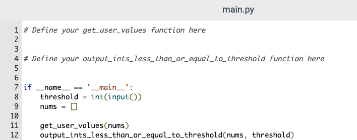 main.py
1 # Define your get_user_values function here
2
3
4 # Define your output_ints_less_than_or_equal_to_threshold function here
6
7 if _name_
threshold = int(input())
'_main_':
8
nums =
10
11
get_user_values(nums)
output_ints_less_than_or_equal_to_threshold(nums, threshold)
12
