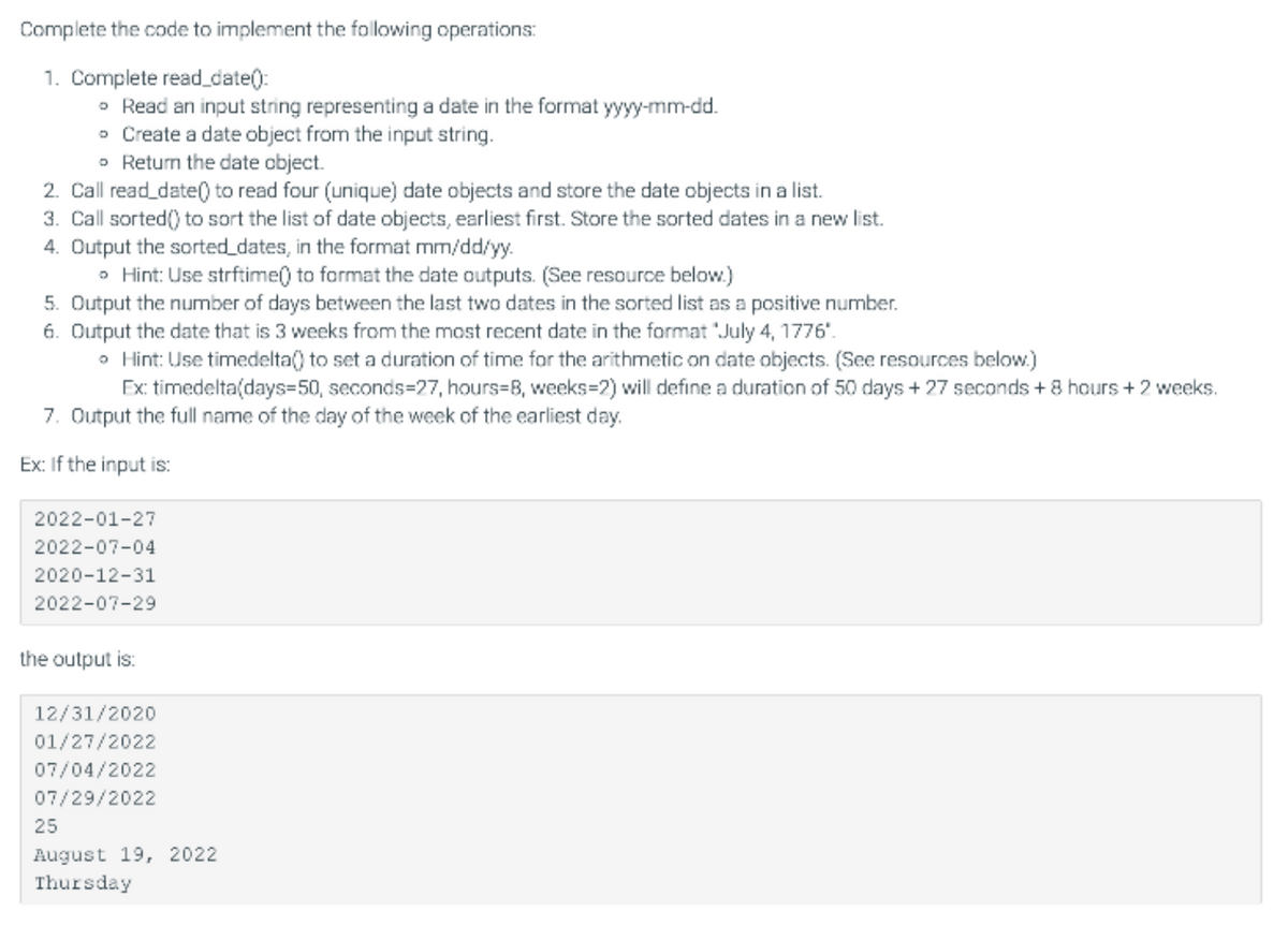 Complete the code to implement the following operations:
1. Complete read_date():
• Read an input string representing a date in the format yyyy-mm-dd.
o Create a date object from the input string.
• Return the date object.
2. Call read_date() to read four (unique) date objects and store the date objects in a list.
3. Call sorted() to sort the list of date objects, earliest first. Store the sorted dates in a new list.
4. Output the sorted_dates, in the format mm/dd/yy.
• Hint: Use strftime() to format the date outputs. (See resource below.)
5. Output the number of days between the last two dates in the sorted list as a positive number.
6. Output the date that is 3 weeks from the most recent date in the format "July 4, 1776'.
• Hint: Use timedelta() to set a duration of time for the arithmetic on date objects. (See resources below.)
Ex: timedelta(days=50, seconds=27, hours=B, weeks=2) will define a duration of 50 days + 27 seconds + 8
+2
<s.
7. Output the full name of the day of the week of the earliest day.
Ex: If the input is:
2022-01-27
2022-07-04
2020-12-31
2022-07-29
the output is:
12/31/2020
01/27/2022
07/04/2022
07/29/2022
25
August 19, 2022
Thursday
