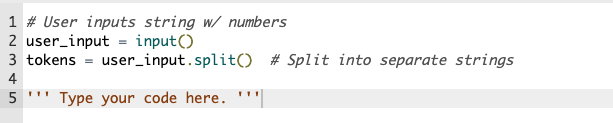 1 # User inputs string w/ numbers
2 user_input = input()
3 tokens = user_input.split() # Split into separate strings
4
5
Type your code here. '''
