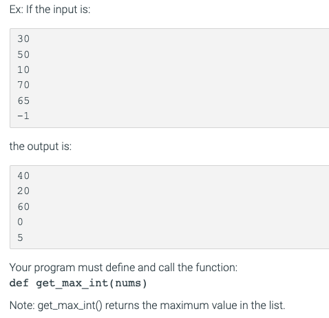 Ex: If the input is:
30
50
10
70
65
-1
the output is:
40
20
60
5
Your program must define and call the function:
def get_max_int(nums)
Note: get_max_int() returns the maximum value in the list.
