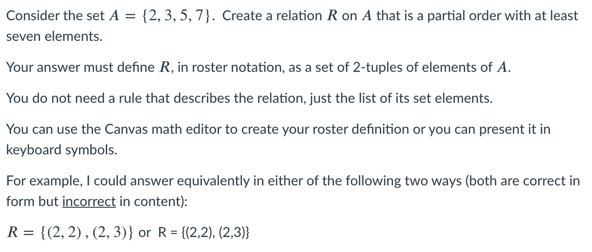 Consider the set A = {2, 3, 5, 7}. Create a relation R on A that is a partial order with at least
seven elements.
Your answer must define R, in roster notation, as a set of 2-tuples of elements of A.
You do not need a rule that describes the relation, just the list of its set elements.
You can use the Canvas math editor to create your roster definition or you can present it in
keyboard symbols.
For example, I could answer equivalently in either of the following two ways (both are correct in
form but incorrect in content):
R = {(2, 2) , (2, 3)} or R = {(2,2), (2,3)}
