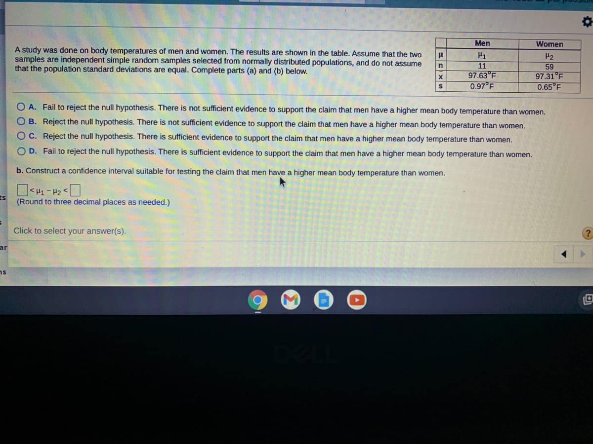 Men
Women
A study was done on bady temperatures of men and women. The results are shown in the table. Assume that the two
samples are independent simple random samples selected from normally distributed populations, and do not assume
that the population standard deviations are equal. Complete parts (a) and (b) below.
H2
11
97.63°F
0.97°F
59
97.31°F
0.65 F
O A. Fail to reject the null hypothesis. There is not sufficient evidence to support the claim that men have a higher mean body temperature than women.
O B. Reject the null hypothesis. There is not sufficient evidence to support the claim that men have a higher mean body temperature than women.
O C. Reject the null hypothesis. There is sufficient evidence to support the claim that men have a higher mean body temperature than women.
O D. Fail to reject the null hypothesis. There is sufficient evidence to support the claim that men have a higher mean body temperature than women.
b. Construct a confidence interval suitable for testing the claim that men have a higher mean body temperature than women.
7 - TH>
(Round to three decimal places as needed.)
ts
Click to select your answer(s).
ar
ns
