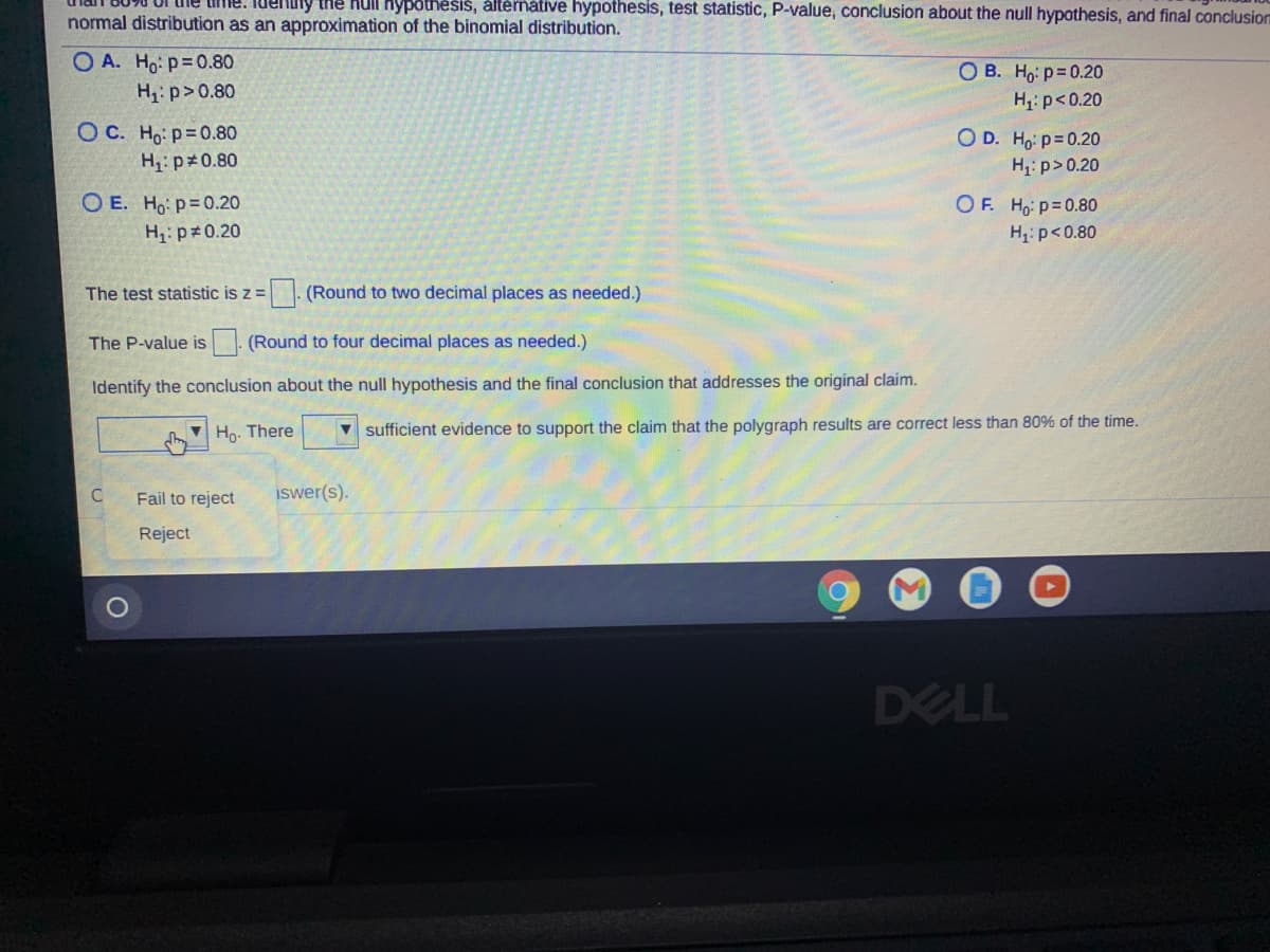 me. luenuly tne hull hypothesiš, áltérnative hypothesis, test statistic, P-value, conclusion about the null hypothesis, and final conclusion
normal distribution as an approximation of the binomial distribution.
O A. Ho: p=0.80
OB. Ho: p=0.20
H: p> 0.80
H,: p<0.20
O C. Ho: p=0.80
OD. Ho p=0.20
H: p>0.20
H;: p#0.80
O E. Ho: p=0.20
H: p 0.20
OF. Ho p=0.80
H: p<0.80
The test statistic is z =
(Round to two decimal places as needed.)
The P-value is (Round to four decimal places as needed.)
Identify the conclusion about the null hypothesis and the final conclusion that addresses the original claim.
Ho. There
v sufficient evidence to support the claim that the polygraph results are correct less than 80% of the time.
C
Fail to reject
Iswer(s).
Reject
DELL
