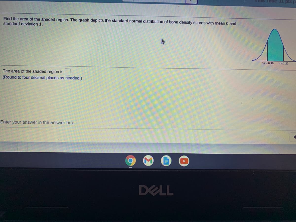 Tis Test I pis
Find the area of the shaded region. The graph depicts the standard normal distribution of bone density scores with mean 0 and
standard deviation 1.
Z=-0.96
z=1.22
The area of the shaded region is.
(Round to four decimal places as needed.)
Enter your answer in the answer box.
DELL
