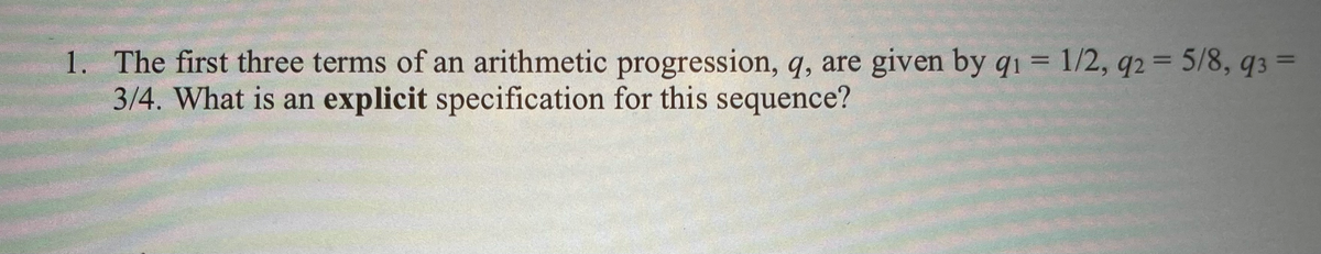 1. The first three terms of an arithmetic progression, q, are given by q1 = 1/2, q2 = 5/8, 93 =
3/4. What is an explicit specification for this sequence?