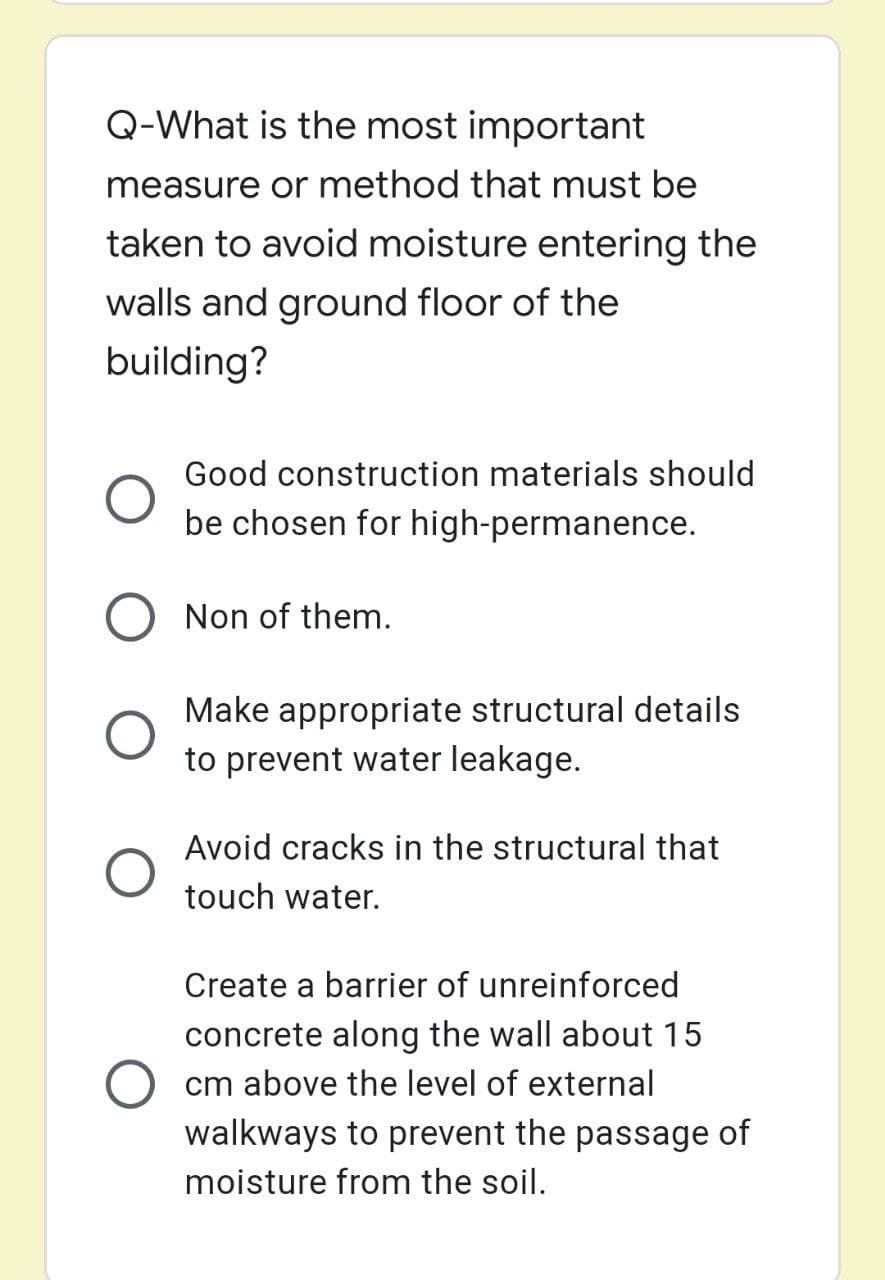 Q-What is the most important
measure or method that must be
taken to avoid moisture entering the
walls and ground floor of the
building?
Good construction materials should
be chosen for high-permanence.
Non of them.
Make appropriate structural details
to prevent water leakage.
Avoid cracks in the structural that
touch water.
Create a barrier of unreinforced
concrete along the wall about 15
cm above the level of external
walkways to prevent the passage of
moisture from the soil.
