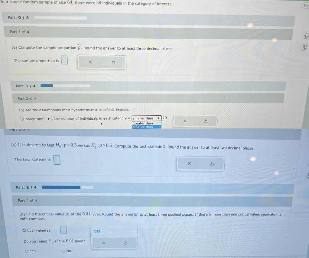 În a simple random sample of size 64, there were 38 individuals in the category of interest.
Esp
Part: 0 / 4
Part 1 of 4
dlo
(a) Compute the sample proportion p. Round the answer to at least three decimal places.
园
The sample proportion is
Part: 1 / 4
Part 2 of 4
(b) Are the assumptions for a hypothesis test satisfied? Explain.
10.
(Choose one) v, the number of individuals in each category is smaller than
greater than
smaller than
Part 3UI 4
(c) It is desired to test Ho:p=0.5 versus H, :p>0.5. Compute the test statistic z. Round the answer to at least two decimal places.
The test statistic is
Part: 3 / 4
Part 4 of 4
(d) Find the critical value(s) at the 0.01 level. Round the answer(s) to at least three decimal places. If there is more than one critical value, separate them
with commas.
Critical value(s):
Do you reject H, at the 0.01 level?
O Yes
O No
