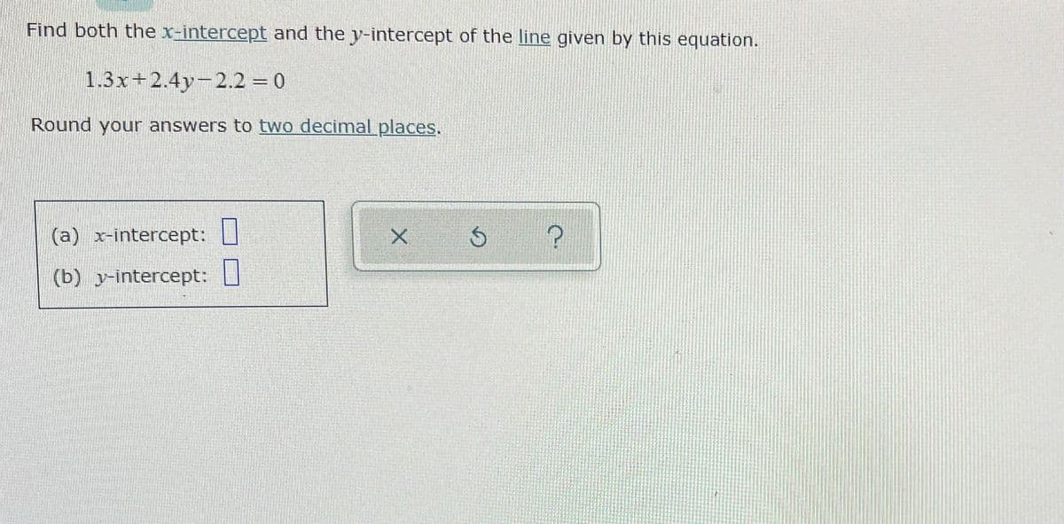 Find both the x-intercept and the y-intercept of the line given by this equation.
1.3x+2.4y-2.2 0
Round your answers to two decimalplaces.
(a) x-intercept:
(b) y-intercept: U
