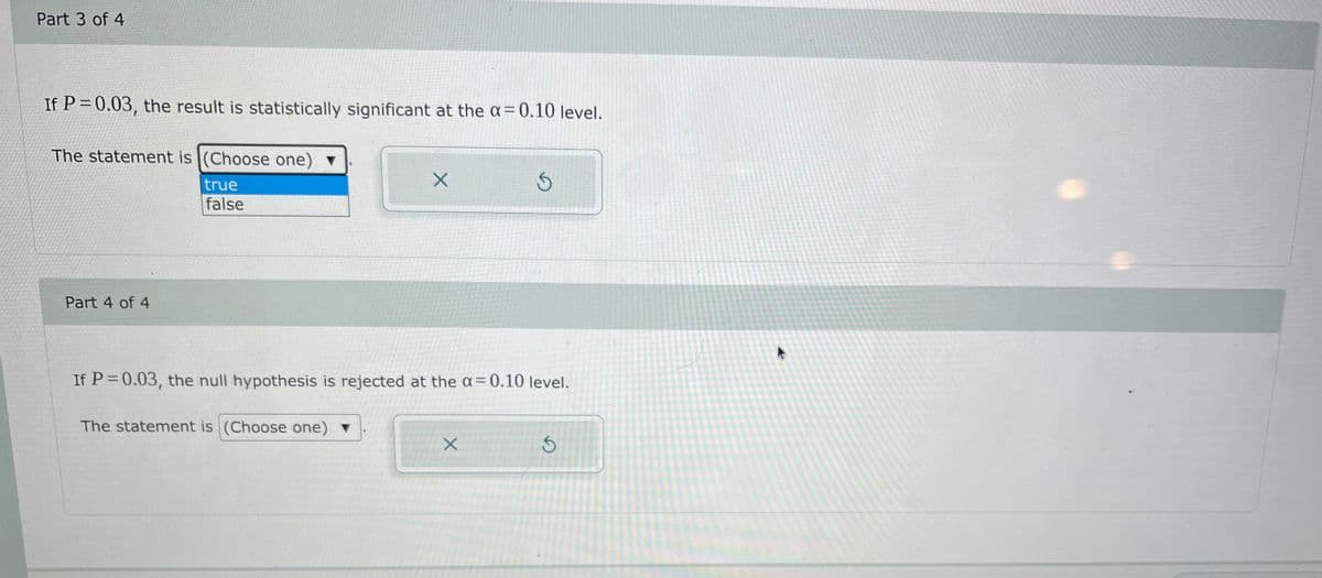 Part 3 of 4
If P = 0.03, the result is statistically significant at the a= 0.10 level.
The statement is |(Choose one)
true
false
Part 4 of 4
If P = 0.03, the null hypothesis is rejected at the a=0.10 level.
The statement is (Choose one) v
