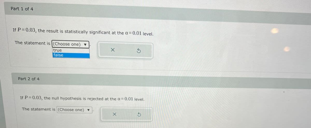 Part 1 of 4
If P = 0.03, the result is statistically significant at the a = 0.01 level.
The statement is (Choose one) ▼
true
false
Part 2 of 4
If P = 0.03, the null hypothesis is rejected at the a=0.01 level.
The statement is (Choose one) v
