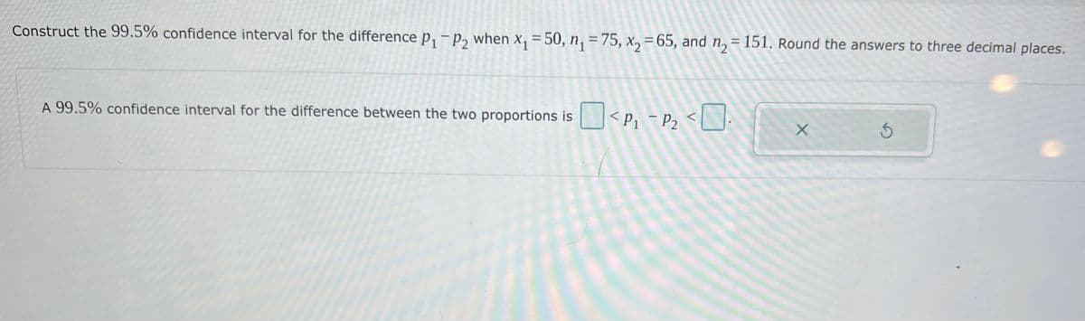 Construct the 99.5% confidence interval for the difference p, - p, when x, = 50, n, = 75, x, = 65, and n, = 151. Round the answers to three decimal places.
A 99,5% confidence interval for the difference between the two proportions is
<Pz - Pz <L:
