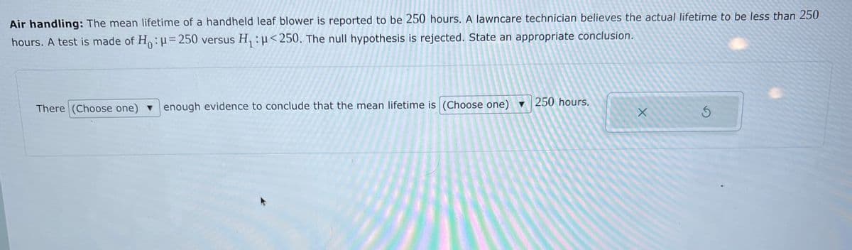 Air handling: The mean lifetime of a handheld leaf blower is reported to be 250 hours. A lawncare technician believes the actual lifetime to be less than 250
hours. A test is made of H:=250 versus H, : µ<250. The null hypothesis is rejected. State an appropriate conclusion.
There (Choose one) venough evidence to conclude that the mean lifetime is (Choose one) ▼ 250 hours.
