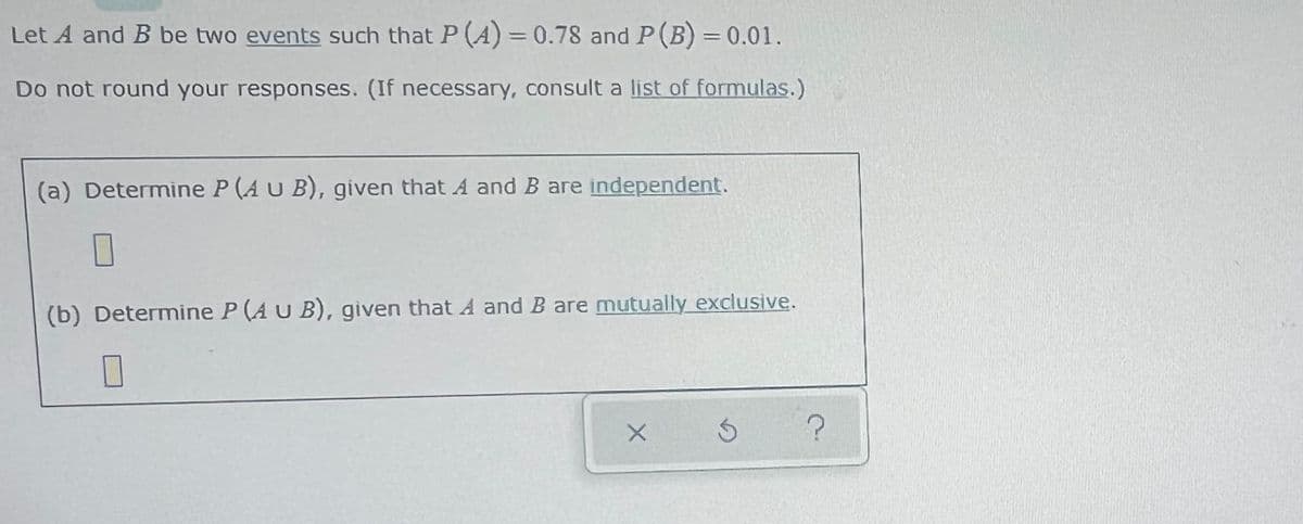 Let A and B be two events such that P (A) = 0.78 and P(B) = 0.01.
%3D
Do not round your responses. (If necessary, consult a list of formulas.)
(a) Determine P (A U B), given that A and B are independent.
(b) Determine P (A U B), given that A and B are mutually exclusive.
