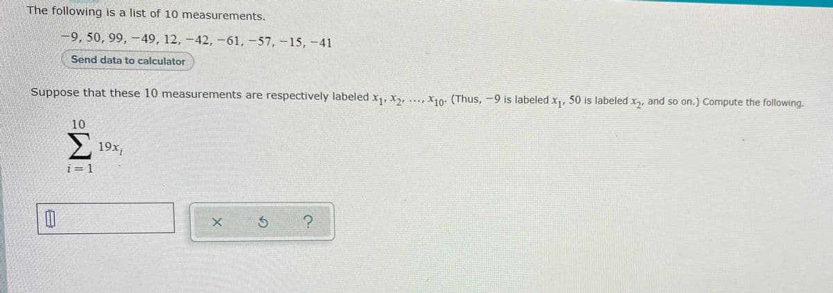 The following is a list of 10 measurements.
-9, 50, 99, 49, 12, -42, -61,-57,-15, -41
Send data to calculator
Suppose that these 10 measurements are respectively labeled x,, X, .., X10: (Thus, -9 is labeled x,
50 is labeledx, and so on.) Compute the following.
10
Σ
19x,
i=1
