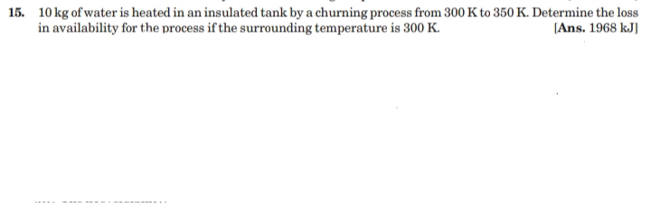 15. 10 kg of water is heated in an insulated tank by a churning process from 300 K to 350 K. Determine the loss
in availability for the process if the surrounding temperature is 300 K.
[Ans. 1968 kJ)
