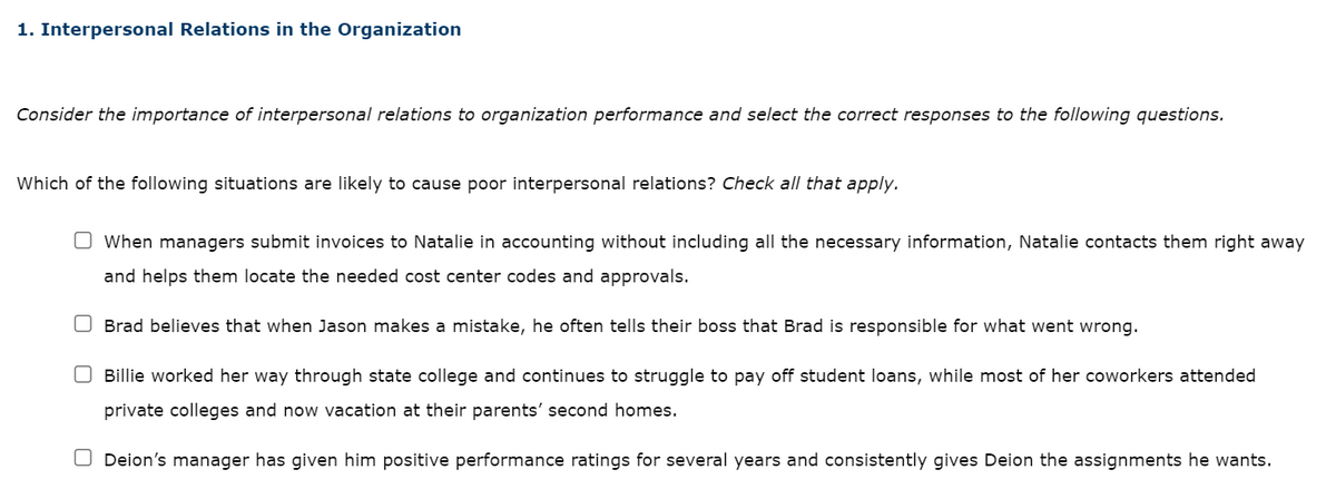 1. Interpersonal Relations in the Organization
Consider the importance of interpersonal relations to organization performance and select the correct responses to the following questions.
Which of the following situations are likely to cause poor interpersonal relations? Check all that apply.
When managers submit invoices to Natalie in accounting without including all the necessary information, Natalie contacts them right away
and helps them locate the needed cost center codes and approvals.
Brad believes that when Jason makes a mistake, he often tells their boss that Brad is responsible for what went wrong.
O Billie worked her way through state college and continues to struggle to pay off student loans, while most of her coworkers attended
private colleges and now vacation at their parents' second homes.
Deion's manager has given him positive performance ratings for several years and consistently gives Deion the assignments he wants.