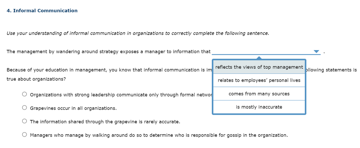 4. Informal Communication
Use your understanding of informal communication in organizations to correctly complete the following sentence.
The management by wandering around strategy exposes a manager to information that
Because of your education in management, you know that informal communication is im
true about organizations?
Organizations with strong leadership communicate only through formal networ
Grapevines occur in all organizations.
reflects the views of top management ollowing statements is
relates to employees' personal lives
comes from many sources
is mostly inaccurate
The information shared through the grapevine is rarely accurate.
O Managers who manage by walking around do so to determine who is responsible for gossip in the organization.