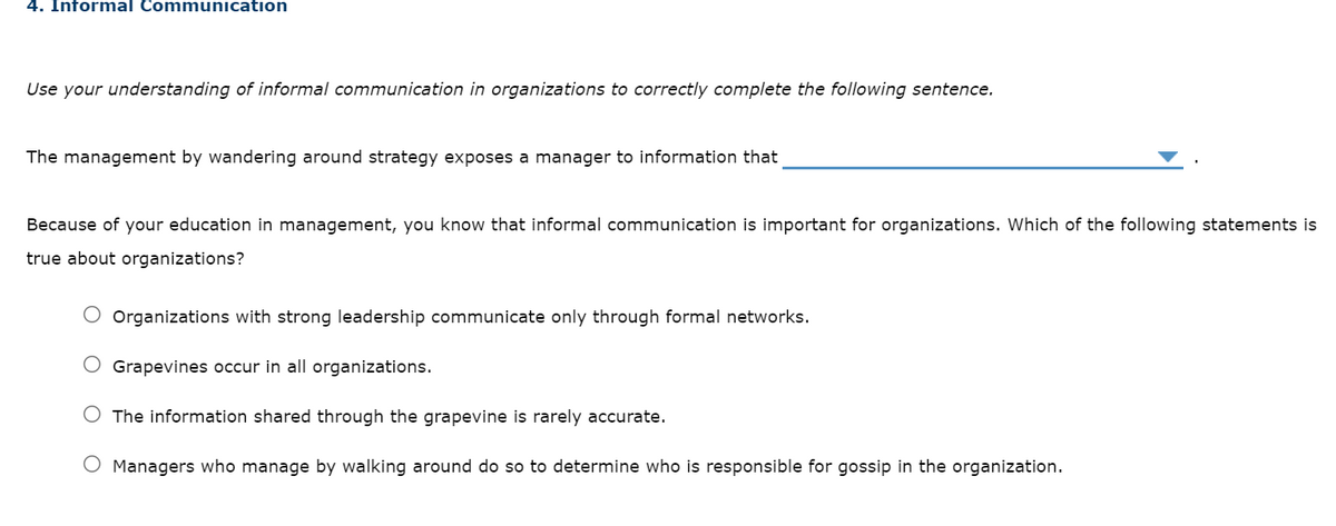 4. Informal Communication
Use your understanding of informal communication in organizations to correctly complete the following sentence.
The management by wandering around strategy exposes a manager to information that
Because of your education in management, you know that informal communication is important for organizations. Which of the following statements is
true about organizations?
O Organizations with strong leadership communicate only through formal networks.
Grapevines occur in all organizations.
The information shared through the grapevine is rarely accurate.
Managers who manage by walking around do so to determine who is responsible for gossip in the organization.